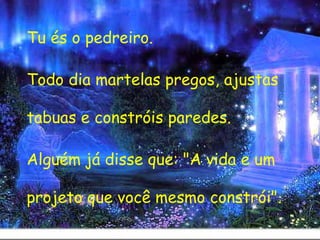 Tu és o pedreiro.  Todo dia martelas pregos, ajustas tabuas e constróis paredes.  Alguém já disse que: "A vida e um projeto que você mesmo constrói". 
