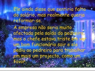 Ele ainda disse que sentiria falta do salário, mas realmente queria reformar-se. A empresa não seria muito afectada pela saída do pedreiro, mas o chefe estava triste em ver um bom funcionário sair e ele pediu ao pedreiro para trabalhar em mais um projecto, como um favor. 