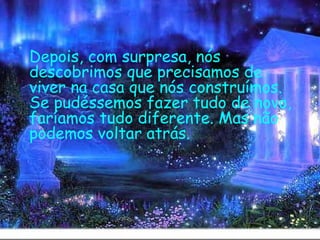 Depois, com surpresa, nós descobrimos que precisamos de viver na casa que nós construímos. Se pudéssemos fazer tudo de novo, faríamos tudo diferente. Mas não podemos voltar atrás.   