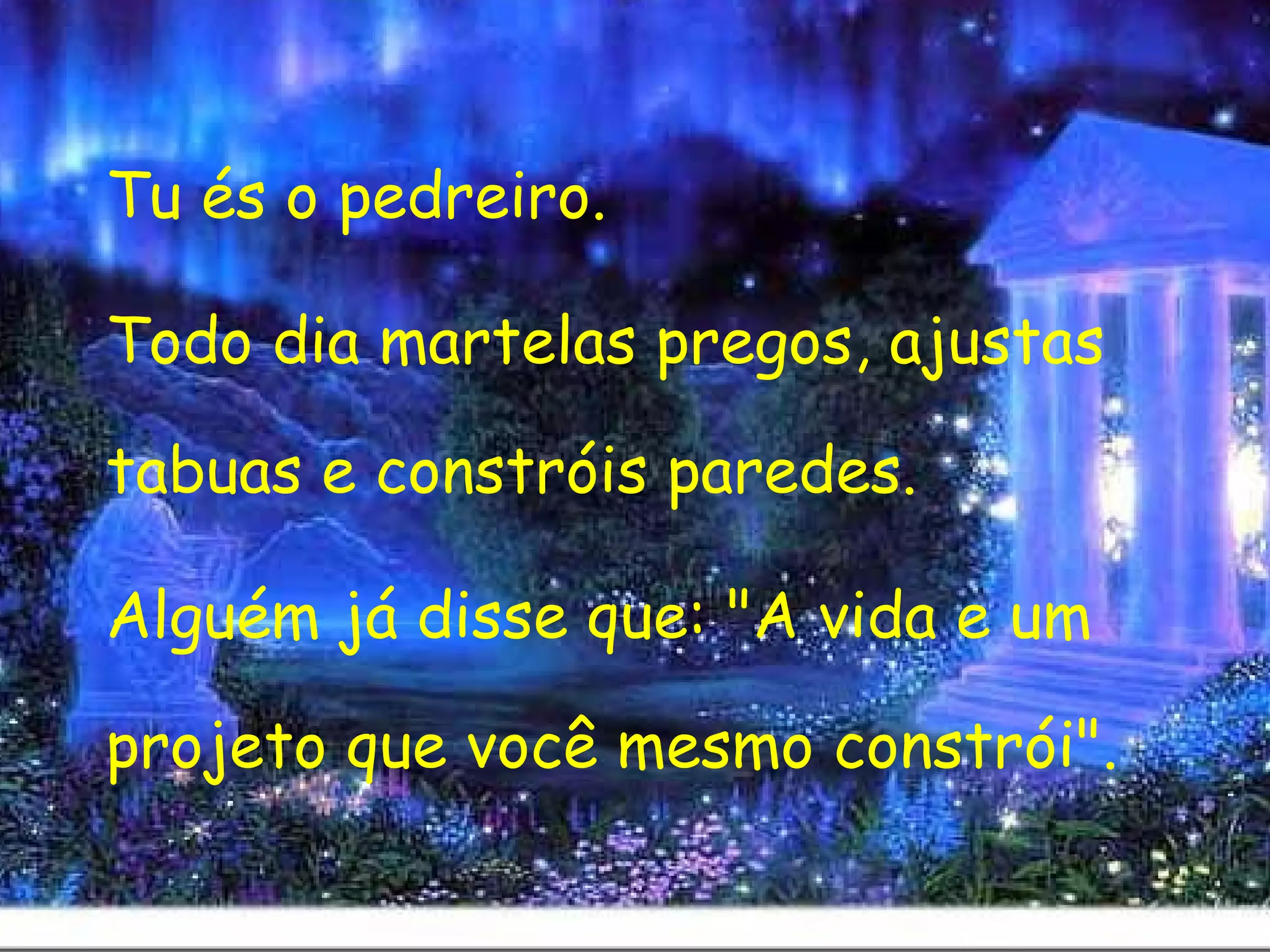 Tu és o pedreiro.  Todo dia martelas pregos, ajustas tabuas e constróis paredes.  Alguém já disse que: "A vida e um projeto que você mesmo constrói". 
