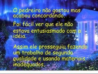 O pedreiro não gostou mas acabou concordando.  Foi fácil ver que ele não  estava entusiasmado com a idéia.    Assim ele prosseguiu fazendo um trabalho de segunda qualidade e usando materiais inadequados. 