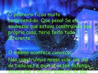   O pedreiro ficou muito surpreendido. Que pena! Se ele soubesse que estava construindo sua própria casa, teria feito tudo diferente.... O mesmo acontece conosco... Nós construímos nossa vida, um dia de cada vez e muitas vezes fazendo menos que o melhor possível na sua construção. 