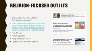 RELIGION-FOCUSED OUTLETS
• Washington Post Acts of Faith –
Soliciting commentary
• https://www.washingtonpost.com/news
/acts-of-faith/wp/2016/01/19/want-to-
write-for-acts-of-faith-here-are-some-
guidelines/?utm_term=.a6a5f6a129b1
• First Things
• Firstthings.com
• Religion News Service
• Deseret News National Edition
 