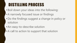 DISTILLING PROCESS
•Boil down your ideas into the following:
•A narrowly focused issue or findings
•Do the findings suggest a change in policy or
solution
•An-easy-to-describe solution
•A call to action to support that solution
 