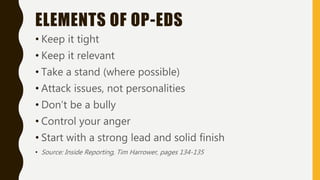 ELEMENTS OF OP-EDS
• Keep it tight
• Keep it relevant
• Take a stand (where possible)
• Attack issues, not personalities
• Don’t be a bully
• Control your anger
• Start with a strong lead and solid finish
• Source: Inside Reporting, Tim Harrower, pages 134-135
 