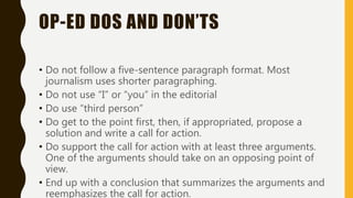 OP-ED DOS AND DON’TS
• Do not follow a five-sentence paragraph format. Most
journalism uses shorter paragraphing.
• Do not use “I” or “you” in the editorial
• Do use “third person”
• Do get to the point first, then, if appropriated, propose a
solution and write a call for action.
• Do support the call for action with at least three arguments.
One of the arguments should take on an opposing point of
view.
• End up with a conclusion that summarizes the arguments and
reemphasizes the call for action.
 