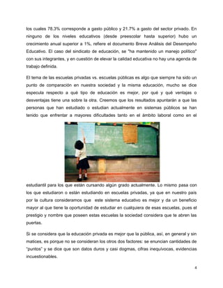 los cuales 78.3% corresponde a gasto público y 21.7% a gasto del sector privado. En
ninguno de los niveles educativos (desde preescolar hasta superior) hubo un
crecimiento anual superior a 1%, refiere el documento Breve Análisis del Desempeño
Educativo. El caso del sindicato de educación, se "ha mantenido un manejo político"
con sus integrantes, y en cuestión de elevar la calidad educativa no hay una agenda de
trabajo definida.

El tema de las escuelas privadas vs. escuelas públicas es algo que siempre ha sido un
punto de comparación en nuestra sociedad y la misma educación, mucho se dice
especula respecto a qué tipo de educación es mejor, por qué y qué ventajas o
desventajas tiene una sobre la otra. Creemos que los resultados apuntarán a que las
personas que han estudiado o estudian actualmente en sistemas públicos se han
tenido que enfrentar a mayores dificultades tanto en el ámbito laboral como en el




estudiantil para los que están cursando algún grado actualmente. Lo mismo pasa con
los que estudiaron o están estudiando en escuelas privadas, ya que en nuestro país
por la cultura consideramos que este sistema educativo es mejor y da un beneficio
mayor al que tiene la oportunidad de estudiar en cualquiera de esas escuelas, pues el
prestigio y nombre que poseen estas escuelas la sociedad considera que te abren las
puertas.

Si se considera que la educación privada es mejor que la pública, así, en general y sin
matices, es porque no se consideran los otros dos factores: se enuncian cantidades de
“puntos” y se dice que son datos duros y casi dogmas, cifras inequívocas, evidencias
incuestionables.

                                                                                      4
 