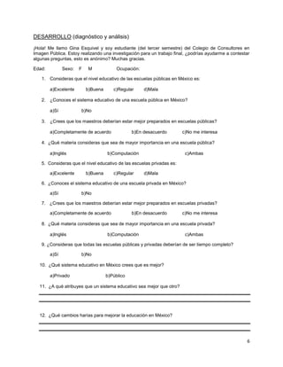 DESARROLLO (diagnóstico y análisis)

¡Hola! Me llamo Gina Esquivel y soy estudiante (del tercer semestre) del Colegio de Consultores en
Imagen Pública. Estoy realizando una investigación para un trabajo final, ¿podrías ayudarme a contestar
algunas preguntas, esto es anónimo? Muchas gracias.

Edad:          Sexo:   F   M              Ocupación:

   1. Consideras que el nivel educativo de las escuelas públicas en México es:

        a)Excelente        b)Buena      c)Regular      d)Mala

   2. ¿Conoces el sistema educativo de una escuela pública en México?

        a)Sí           b)No

   3. ¿Crees que los maestros deberían estar mejor preparados en escuelas públicas?

        a)Completamente de acuerdo               b)En desacuerdo       c)No me interesa

   4. ¿Qué materia consideras que sea de mayor importancia en una escuela pública?

        a)Inglés                     b)Computación                      c)Ambas

   5. Consideras que el nivel educativo de las escuelas privadas es:

        a)Excelente        b)Buena      c)Regular      d)Mala

   6. ¿Conoces el sistema educativo de una escuela privada en México?

        a)Sí           b)No

   7. ¿Crees que los maestros deberían estar mejor preparados en escuelas privadas?

        a)Completamente de acuerdo               b)En desacuerdo       c)No me interesa

   8. ¿Qué materia consideras que sea de mayor importancia en una escuela privada?

        a)Inglés                     b)Computación                      c)Ambas

   9. ¿Consideras que todas las escuelas públicas y privadas deberían de ser tiempo completo?

        a)Sí           b)No

  10. ¿Qué sistema educativo en México crees que es mejor?

        a)Privado                    b)Público

  11. ¿A qué atribuyes que un sistema educativo sea mejor que otro?




  12. ¿Qué cambios harías para mejorar la educación en México?




                                                                                                     6
 