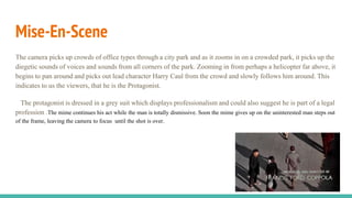 Mise-En-Scene
The camera picks up crowds of office types through a city park and as it zooms in on a crowded park, it picks up the
diegetic sounds of voices and sounds from all corners of the park. Zooming in from perhaps a helicopter far above, it
begins to pan around and picks out lead character Harry Caul from the crowd and slowly follows him around. This
indicates to us the viewers, that he is the Protagonist.
The protagonist is dressed in a grey suit which displays professionalism and could also suggest he is part of a legal
profession .The mime continues his act while the man is totally dismissive. Soon the mime gives up on the uninterested man steps out
of the frame, leaving the camera to focus until the shot is over.
 