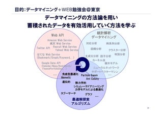 目的：データマイニング+WEB勉強会＠東京
      データマイニングの方法論を用い
   蓄積されたデータを有効活用していく方法を学ぶ
                                            統計解析
                Web API
                                          データマイニング
              Amazon Web Service
                楽天 Web Service          対応分析     時系列分析
     Twitter API Recruit Web Service      回帰分析
                   Yahoo! Web Service             クラスター分析
     はてな Web Service                                判別分析
                                        主成分分析 因子分析
     (Bookmark/Graph/Keyword,…)
      Bookmark/Graph/Keyword,
                                           カーネル法
        Google Data API                         樹木モデル
        (Calendar/Maps/BookSearch/
         FinancePortfolioData,…)
         FinancePortfolioData,               ニューラルネットワーク
                                           サポートベクターマシン
                 …         免疫型最適化 Particle Swam    …
                          Memetic      Ant Colony
                           遺伝的     熱力学的
                                  シミュレーテドアニーリング
                                   力学モデルによる最適化
                          タブーサーチ       グラフ
                                           …
                                 最適解探索
                                 アルゴリズム
                                                            17
 