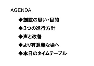 AGENDA
  ◆創設の思い・目的
  ◆３つの進行方針
  ◆声と改善
  ◆より有意義な場へ
  ◆本日のタイムテーブル
 