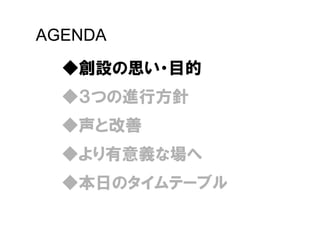 AGENDA
  ◆創設の思い・目的
  ◆３つの進行方針
  ◆声と改善
  ◆より有意義な場へ
  ◆本日のタイムテーブル
 