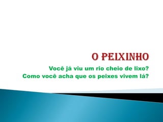 Você já viu um rio cheio de lixo?
Como você acha que os peixes vivem lá?
 