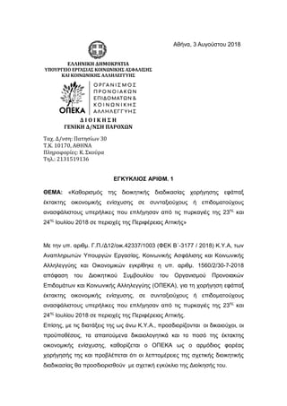 Αθήνα, 3 Αυγούστου 2018
ΕΛΛΗΝΙΚΗ ΔΗΜΟΚΡΑΤΙΑ
ΥΠΟΥΡΓΕΙΟ ΕΡΓΑΣΙΑΣ ΚΟΙΝΩΝΙΚΗΣ ΑΣΦΑΛΙΣΗΣ
ΚΑΙ ΚΟΙΝΩΝΙΚΗΣ ΑΛΛΗΛΕΓΓΥΗΣ
Δ Ι Ο Ι Κ Η Σ Η
ΓΕΝΙΚΗ Δ/ΝΣΗ ΠΑΡΟΧΩΝ
Ταχ. Δ/νση: Πατησίων 30
Τ.Κ. 10170, ΑΘΗΝΑ
Πληροφορίες: Κ. Σκούρα
Τηλ.: 2131519136
ΕΓΚΥΚΛΙΟΣ ΑΡΙΘΜ. 1
ΘΕΜΑ: «Καθορισμός της διοικητικής διαδικασίας χορήγησης εφάπαξ
έκτακτης οικονομικής ενίσχυσης σε συνταξιούχους ή επιδοματούχους
ανασφάλιστους υπερήλικες που επλήγησαν από τις πυρκαγιές της 23ης
και
24ης
Ιουλίου 2018 σε περιοχές της Περιφέρειας Αττικής»
Με την υπ. αριθμ. Γ.Π./Δ12/οικ.42337/1003 (ΦΕΚ Β΄-3177 / 2018) Κ.Υ.Α, των
Αναπληρωτών Υπουργών Εργασίας, Κοινωνικής Ασφάλισης και Κοινωνικής
Αλληλεγγύης και Οικονομικών εγκρίθηκε η υπ. αριθμ. 1560/2/30-7-2018
απόφαση του Διοικητικού Συμβουλίου του Οργανισμού Προνοιακών
Επιδομάτων και Κοινωνικής Αλληλεγγύης (ΟΠΕΚΑ), για τη χορήγηση εφάπαξ
έκτακτης οικονομικής ενίσχυσης, σε συνταξιούχους ή επιδοματούχους
ανασφάλιστους υπερήλικες που επλήγησαν από τις πυρκαγιές της 23ης
και
24ης
Ιουλίου 2018 σε περιοχές της Περιφέρειας Αττικής.
Επίσης, με τις διατάξεις της ως άνω Κ.Υ.Α., προσδιορίζονται οι δικαιούχοι, οι
προϋποθέσεις, τα απαιτούμενα δικαιολογητικά και το ποσό της έκτακτης
οικονομικής ενίσχυσης, καθορίζεται ο ΟΠΕΚΑ ως ο αρμόδιος φορέας
χορήγησής της και προβλέπεται ότι οι λεπτομέρειες της σχετικής διοικητικής
διαδικασίας θα προσδιορισθούν με σχετική εγκύκλιο της Διοίκησής του.
ΑΔΑ: Ω2Τ146Μ9ΗΓ-ΟΝ4
INFORMATICS
DEVELOPMEN
T AGENCY
Digitally signed by
INFORMATICS
DEVELOPMENT AGENCY
Date: 2018.08.03 14:34:26
EEST
Reason:
Location: Athens
 