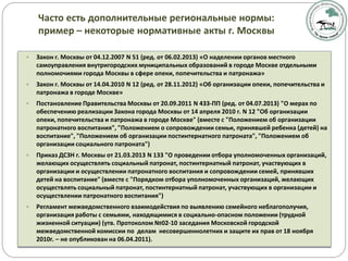 Часто есть дополнительные региональные нормы:
пример – некоторые нормативные акты г. Москвы
 Закон г. Москвы от 04.12.2007 N 51 (ред. от 06.02.2013) «О наделении органов местного
самоуправления внутригородских муниципальных образований в городе Москве отдельными
полномочиями города Москвы в сфере опеки, попечительства и патронажа»
 Закон г. Москвы от 14.04.2010 N 12 (ред. от 28.11.2012) «Об организации опеки, попечительства и
патронажа в городе Москве»
 Постановление Правительства Москвы от 20.09.2011 N 433-ПП (ред. от 04.07.2013) "О мерах по
обеспечению реализации Закона города Москвы от 14 апреля 2010 г. N 12 "Об организации
опеки, попечительства и патронажа в городе Москве" (вместе с "Положением об организации
патронатного воспитания", "Положением о сопровождении семьи, принявшей ребенка (детей) на
воспитание", "Положением об организации постинтернатного патроната", "Положением об
организации социального патроната")
 Приказ ДСЗН г. Москвы от 21.03.2013 N 133 "О проведении отбора уполномоченных организаций,
желающих осуществлять социальный патронат, постинтернатный патронат, участвующих в
организации и осуществлении патронатного воспитания и сопровождении семей, принявших
детей на воспитание" (вместе с "Порядком отбора уполномоченных организаций, желающих
осуществлять социальный патронат, постинтернатный патронат, участвующих в организации и
осуществлении патронатного воспитания")
 Регламент межведомственного взаимодействия по выявлению семейного неблагополучия,
организация работы с семьями, находящимися в социально-опасном положении (трудной
жизненной ситуации) (утв. Протоколом №02-10 заседания Московской городской
межведомственной комиссии по делам несовершеннолетних и защите их прав от 18 ноября
2010г. – не опубликован на 06.04.2011).
 