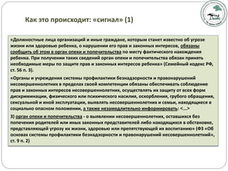 «Должностные лица организаций и иные граждане, которым станет известно об угрозе
жизни или здоровью ребенка, о нарушении его прав и законных интересов, обязаны
сообщить об этом в орган опеки и попечительства по месту фактического нахождения
ребенка. При получении таких сведений орган опеки и попечительства обязан принять
необходимые меры по защите прав и законных интересов ребенка» (Семейный кодекс РФ,
ст. 56 п. 3).
«Органы и учреждения системы профилактики безнадзорности и правонарушений
несовершеннолетних в пределах своей компетенции обязаны обеспечивать соблюдение
прав и законных интересов несовершеннолетних, осуществлять их защиту от всех форм
дискриминации, физического или психического насилия, оскорбления, грубого обращения,
сексуальной и иной эксплуатации, выявлять несовершеннолетних и семьи, находящиеся в
социально опасном положении, а также незамедлительно информировать: <…>
3) орган опеки и попечительства - о выявлении несовершеннолетних, оставшихся без
попечения родителей или иных законных представителей либо находящихся в обстановке,
представляющей угрозу их жизни, здоровью или препятствующей их воспитанию» (ФЗ «Об
основах системы профилактики безнадзорности и правонарушений несовершеннолетний»,
ст. 9 п. 2)
Как это происходит: «сигнал» (1)
 