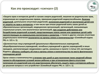 «Защита прав и интересов детей в случаях смерти родителей, лишения их родительских прав,
ограничения их в родительских правах, признания родителей недееспособными, болезни
родителей, длительного отсутствия родителей, уклонения родителей от воспитания детей или
от защиты их прав и интересов, в том числе при отказе родителей взять своих детей из
образовательных организаций, медицинских организаций, организаций, оказывающих
социальные услуги, или аналогичных организаций, при создании действиями или
бездействием родителей условий, представляющих угрозу жизни или здоровью детей либо
препятствующих их нормальному воспитанию и развитию, а также в других случаях отсутствия
родительского попечения возлагается на органы опеки и попечительства» (Семейный кодекс
РФ, ст. 121 п. 1).
«Должностные лица учреждений (дошкольных образовательных учреждений,
общеобразовательных учреждений, лечебных учреждений и других учреждений) и иные
граждане, располагающие сведениями о детях, указанных в пункте 1 статьи 121 настоящего
Кодекса, обязаны сообщить об этом в органы опеки и попечительства по месту фактического
нахождения детей.
Орган опеки и попечительства в течение трех дней со дня получения таких сведений обязан
провести обследование условий жизни ребенка и при установлении факта отсутствия
попечения его родителей или его родственников обеспечить защиту прав и интересов ребенка
до решения вопроса о его устройстве» (Семейный кодекс РФ, ст. 122 п. 1).
Как это происходит: «сигнал» (2)
 