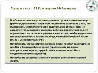  Вообще отказаться впускать сотрудников органа опеки в жилище
(рекомендуем написать при этом письменное заявление о том, что
Вы нормально исполняете свои родительские обязанности, не
создаете угрозы жизни и здоровью ребенка, препятствий для его
нормального воспитания и развития, и не хотите, чтобы нарушалась
неприкосновенность Вашего жилища, частной и семейной жизни
(ст. 23 и 25 Конституции РФ);
 Потребовать, чтобы сотрудник органа опеки посетил Вас в удобное
для Вас и Вашего ребенка время (пригласив на это время
присутствовать юриста, друзей семьи, которые могут быть
свидетелями происходящего).
 Потребовать согласовать время и условия визита в письменной
форме.
Ссылаясь на ст. 25 Конституции РФ Вы вправе:
 