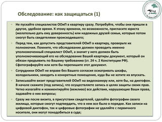 Обследование: как защищаться (1)
 Не пускайте специалистов ООиП в квартиру сразу. Потребуйте, чтобы они пришли в
другое, удобное время. К этому времени, по возможности, пригласите юриста
(желательно дать ему доверенность) или надежных друзей семьи, которые потом
смогут быть свидетелями происходившего;
 Перед тем, как допустить представителей ООиП в квартиру, проверьте их
полномочия. Помните, что обследование должен проводить именно
уполномоченный специалист ООиП, а значит у него должен быть
уполномочивающий его на обследование Вашей квартиры документ, который он
обязан предъявить по Вашему требованию (ст. 24 ч. 2 Конституции РФ).
Сфотографируйте или хотя бы перепишите этот документ.
 Сотрудники ООиП не вправе без Вашего согласия осматривать шкафы,
холодильники, заходить в конкретные помещения, куда Вы не хотите их впускать.
 Записывайте визит представителей ООиП на видеокамеру или, хотя бы, на диктофон.
В начале скажите (под запись), что осуществляете запись в целях защиты своих прав.
Четко излагайте и комментируйте (вежливо) все действия, нарушающие Ваши права,
задавайте о них вопросы;
 Сразу же после визита, в присутствии свидетелей, сделайте фотографии своего
жилища, которые смогут подтвердить, что в нем все было в порядке. Как записи на
цифровой диктофон, так и цифровые фотографии не удаляйте с первичного
носителя, они могут понадобиться в суде;
 