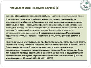 Если при обследовании не выявила проблем – должна оставить семью в покое.
Если выявила серьезные проблемы, но считает, что нет оснований для
немедленного отобрания ребенка или для иска о лишении или ограничении
родительских прав – проводит профилактическую работу, в ходе которой или
приходит к выводу, что проблемы решены, или отбирает ребенка/подает иск о
лишении (ограничении) родительских прав. Форма работы зависит от
регионального законодательства. В соответствии с письмами Министерства
образования РФ ООиП обязаны заботиться о том, чтобы ребенок остался в
семье:
«Основной целью индивидуальной профилактической работы должно стать
сохранение семьи, создание условий для воспитания ребенка в родной семье.
Достижение указанной цели возможно при условии организации
комплексного социально-психологического сопровождения семьи и ребенка
для оказания помощи родителям в воспитании ребенка и осуществления
эффективного контроля за условиями его жизни и воспитания». (Письмо
Минобрнауки от 30 июня 2008 г. N ИК-1105/06)
Что делает ООиП в других случах? (1)
 