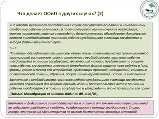 «По итогам первичного обследования в случае отсутствия оснований к немедленному
отобранию ребенка орган опеки и попечительства (уполномоченная организация)
может принимать решение о проведении дополнительного обследования для решения
вопроса о необходимости признания ребенка нуждающимся в помощи государства и
выбора формы защиты его прав.
<…>
По итогам обследования специалисты органа опеки и попечительства (уполномоченной
организации) составляют проект заключения о необходимости признания ребенка
нуждающимся в помощи государства, включающий также и предложения по защите
прав ребенка, его законных интересов (определение формы защиты прав ребенка и (или)
формы, сроков и места его устройства, организация правовой, медицинской, социально-
психологической помощи, обучения, досуга и иные мероприятия) и сроки их выполнения.
Заключение о необходимости признания ребенка нуждающимся в помощи государства
является основанием для издания органом опеки и попечительства акта о признании
ребенка нуждающимся в помощи государства и утверждении плана по защите его прав».
(Письмо Минобрнауки от 30 июня 2008 г. N ИК-1105/06)
Что делает ООиП в других случах? (2)
Внимание – федеральное законодательство (в отличие от законов некоторых регионов)
не содержит определения «ребенка, нуждающегося в помощи государства». Строго
говоря, эти указания Министерства не имеют достаточных законных оснований.
 