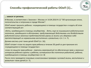 … зависят от региона.
В Москве, в соответствии с Законом г. Москвы от 14.04.2010 N 12 "Об организации опеки,
попечительства и патронажа в городе Москве":
ООиП может признать ребенка «нуждающимся в помощи государства» и издать об этом
соответствующий акт:
«дети, нуждающиеся в помощи государства, - дети, еще не лишившиеся родительского
попечения, находящиеся в обстановке, представляющей действиями или бездействием
родителей (иных законных представителей) угрозу их жизни или здоровью либо
препятствующей их нормальному воспитанию и развитию;» (ст. 1 п. 7).
Должен вестись учет таких детей ООиП (ст. 16);
ООиП готовит «план по защите прав ребенка в течение 30 дней со дня признаня его
«нуждающимся в помощи государства»:
«план по защите прав ребенка - перечень мероприятий по обеспечению прав и законных
интересов ребенка-сироты и ребенка, оставшегося без попечения родителей, ребенка,
нуждающегося в помощи государства» (ст. 8)
После этого проводятся плановые и внеплановые проверки «условий жизни, воспитания и
развития» таких детей (ст. 7);
Способы профилактической работы ООиП (1)…
 
