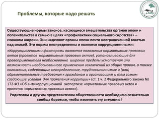Существующие нормы законов, касающиеся вмешательства органов опеки и
попечительства в семью в целях «профилактики социального сиротства» –
слишком широки. Они наделяют органы опеки почти неограниченной властью
над семьей. Эти нормы неопределенны и являются коррупциогенными:
«Коррупциогенными факторами являются положения нормативных правовых
актов (проектов нормативных правовых актов), устанавливающие для
правоприменителя необоснованно широкие пределы усмотрения или
возможность необоснованного применения исключений из общих правил, а также
положения, содержащие неопределенные, трудновыполнимые и (или)
обременительные требования к гражданам и организациям и тем самым
создающие условия для проявления коррупции» (ст. 1 ч. 2 Федерального закона №
172-ФЗ «Об антикоррупционной экспертизе нормативных правовых актов и
проектов нормативных правовых актов»).
Родителям и другим представителям общественности необходимо сознательно
сообща бороться, чтобы изменить эту ситуацию!
Проблемы, которые надо решать
 