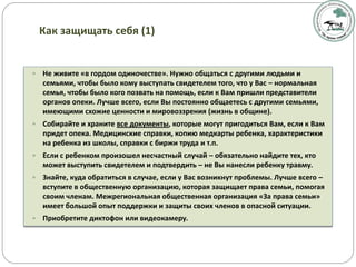  Не живите «в гордом одиночестве». Нужно общаться с другими людьми и
семьями, чтобы было кому выступать свидетелем того, что у Вас – нормальная
семья, чтобы было кого позвать на помощь, если к Вам пришли представители
органов опеки. Лучше всего, если Вы постоянно общаетесь с другими семьями,
имеющими схожие ценности и мировоззрения (жизнь в общине).
 Собирайте и храните все документы, которые могут пригодиться Вам, если к Вам
придет опека. Медицинские справки, копию медкарты ребенка, характеристики
на ребенка из школы, справки с биржи труда и т.п.
 Если с ребенком произошел несчастный случай – обязательно найдите тех, кто
может выступить свидетелем и подтвердить – не Вы нанесли ребенку травму.
 Знайте, куда обратиться в случае, если у Вас возникнут проблемы. Лучше всего –
вступите в общественную организацию, которая защищает права семьи, помогая
своим членам. Межрегиональная общественная организация «За права семьи»
имеет большой опыт поддержки и защиты своих членов в опасной ситуации.
 Приобретите диктофон или видеокамеру.
Как защищать себя (1)
 