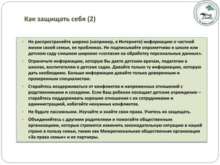  Не распространяйте широко (например, в Интернете) информацию о частной
жизни своей семьи, ее проблемах. Не подписывайте опрометчиво в школе или
детском саду слишком широкие «согласия на обработку персональных данных».
 Ограничьте информацию, которую Вы даете детским врачам, педагогам в
школах, воспитателям в детских садах. Давайте только ту информацию, которую
дать необходимо. Больше информации давайте только доверенным и
проверенным специалистам.
 Старайтесь воздерживаться от конфликтов и напряженных отношений с
родственниками и соседями. Если Ваш ребенок посещает детские учреждения –
старайтесь поддерживать хорошие отношения с их сотрудниками и
администрацией, избегайте ненужных конфликтов.
 Не будьте пассивными. Изучайте и знайте свои права. Учитесь их защищать.
 Объединяйтесь с другими родителями и помогайте общественным
организациям, которые стремятся изменить законодательную ситуацию в нашей
стране в пользу семьи, таким как Межрегиональная общественная организация
«За права семьи» и ее партнеры.
Как защищать себя (2)
 