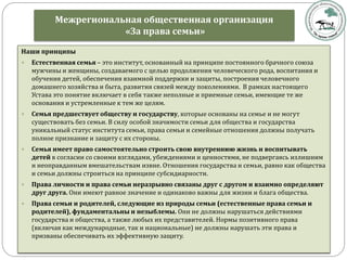 Межрегиональная общественная организация
«За права семьи»
Наши принципы
 Естественная семья – это институт, основанный на принципе постоянного брачного союза
мужчины и женщины, создаваемого с целью продолжения человеческого рода, воспитания и
обучения детей, обеспечения взаимной поддержки и защиты, построения человечного
домашнего хозяйства и быта, развития связей между поколениями. В рамках настоящего
Устава это понятие включает в себя также неполные и приемные семьи, имеющие те же
основания и устремленные к тем же целям.
 Семья предшествует обществу и государству, которые основаны на семье и не могут
существовать без семьи. В силу особой значимости семьи для общества и государства
уникальный статус института семьи, права семьи и семейные отношения должны получать
полное признание и защиту с их стороны.
 Семья имеет право самостоятельно строить свою внутреннюю жизнь и воспитывать
детей в согласии со своими взглядами, убеждениями и ценностями, не подвергаясь излишним
и неоправданным вмешательствам извне. Отношения государства и семьи, равно как общества
и семьи должны строиться на принципе субсидиарности.
 Права личности и права семьи неразрывно связаны друг с другом и взаимно определяют
друг друга. Они имеют равное значение и одинаково важны для жизни и блага общества.
 Права семьи и родителей, следующие из природы семьи (естественные права семьи и
родителей), фундаментальны и незыблемы. Они не должны нарушаться действиями
государства и общества, а также любых их представителей. Нормы позитивного права
(включая как международные, так и национальные) не должны нарушать эти права и
призваны обеспечивать их эффективную защиту.
 