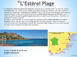 *
* Le massif de roches éruptives de l’Estérel est Bordé par la corniche d’Or, le trajet en voiture
est magnifique. On y découvre les falaises de porphyre rouge qui tombent à pic dans la mer en
formant les magnifiques calanques de l’Estérel. C’est à la sortie de Saint-Raphaël, après Agay et
jusqu’à Théoule sur Mer que l’on peut découvrir les plus belles calanques de l’Estérel. On y
trouve de petites plages de galets rouges accessibles en général par des escaliers. Attention, la
baignade n’est pas surveillée.
Du côté de Saint-Raphaël, on trouve également quelques petites plages agréables et criques
secrètes. Notre coup de cœur va à la plage de sable du Camp Long au niveau du Dramont.
L’environnement est très agréable. A proximité, la grande plage d’Agay offre une vaste étendue
de sable avant d’attaquer les galets des calanques.
A voir si facile d’accès aux
plages/calanques
 