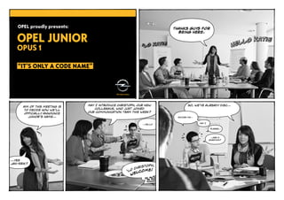 OPEL proudly presents:                                             Thanks guys for



   OPEL JUNIOR
                                                                         being here.




   OPUS 1

    “IT’S ONLY A CODE NAME”




                                May I introduce Christoph, our new            So, we’ve already disc…
       Aim of this meeting is
                                    colleague, who just joined
       to decide how we’ll
                                our communication team this week?
        officially announce
          Junior’s name…                                                Excuse me…


                                                                                     May I
                                                             …Hello

                                                                                              please…



                                                                                              …ask a
                                                                                             question?




…yes
Jan-‐Erik?
                                                             istoph,
                                                        C hr      !
                                                     ‘lo lcome
                                                       we




                                                                                                         page 1/9
 