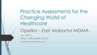 Practice Assessments for the
Changing World of
Healthcare
Opelika – East Alabama MGMA
June 18,2014
William F. (Bill) Cockrell, FACMPE
Cockrell and Associates, LLC
 