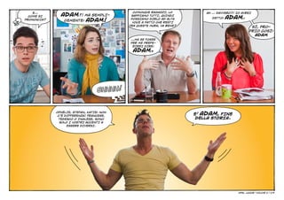 E…                                        COMUNQUE RAGAZZI, LO
               ADAM?! MA SEMPLI-             SAPPIAMO TUTTI, QUINDI
                                                                            AH … DAVVERO?! IO AVREI
  COME SI
                                                                               DETTO:   ADAM.
                CEMENTE: ADAM!
PRONUNCIA?                                   POSSIAMO DIRLO AD ALTA
                                              VOCE A PATTO CHE RESTI
                                            TRA QUESTE MURA, VA BENE?
                                                                                                     SÌ, PRO-
                                                                                                    PRIO COSÌ:
                                                                                                      ADAM
                                            …MA SE FOSSE
                                            PER ME PREFE-
                                             RIREI DIRE:
                                              ADAM.




                                   Shhhh!


                                                                        E’ ADAM, FINE
             OPHÉLIE, STEFAN, KATIE: NON
              C’È DIFFERENZA! FRANCESE,
              TEDESCO O INGLESE, SONO                                    DELLA STORIA.
               SOLO I VOSTRI ACCENTI A
                   ESSERE DIVERSI.




                                                                                            Opel junior    
                                                                                                        - VOLUME 2 | 4/9
 