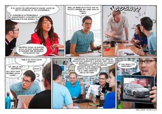 COSA?!
    È IL NOME PIÙ ORIGINALE E ANCHE, COME HA   BEH, IN BASE ALLE FOTO CHE HO
        DETTO OPHÉLIE, IL PIÙ UNIVERSALE.      POTUTO VEDERE SUL WEB, NON LA
                                                          TROVO…
                                                          …SEXY.
   E’ POSSIBILE ATTRIBUIRGLI
  IL SIGNIFICATO I COLORI E LA
   PERSONALITÀ CHE SCEGLI TU.




           PROPRIO COME LA NOSTRA
           AUTO: LA PUOI MODELLARE
           A PIACERE PER RENDERLA
               TOTALMENTE TUA!



                PARLI DI FOTO COME                   CHRISTOPH, IN QUESTA FOTO SI VEDE UN
                     QUESTA?                       PROTOTIPO DURANTE I NOSTRI TEST TECNI-
                                                      CI SEGRETI.… E QUELLA CHE TU CHIAMI
                                                         “DECORAZIONE” È UN MASCHE-         E’ UNA ADAM “IN
  SÌ. BELLA, EHM …                                      RAMENTO CHE NASCONDE                  MASCHERA”.
    DECORATA,…            MMMH…                        QUANTO PIÙ POSSIBI-
MA L’AUTO NON                                           LE IL VERO ASPETTO
SEMBRA MMMH                                               DELLA VETTURA.
  …COSÌ…




                                                                                                              Opel junior    
                                                                                                                          - VOLUME 2 | 6/9
 