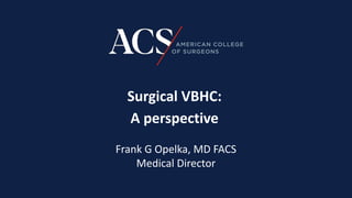 Surgical VBHC:
A perspective
Frank G Opelka, MD FACS
Medical Director
 