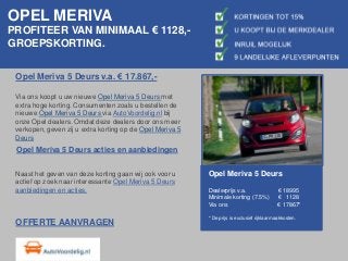 OPEL MERIVA
PROFITEER VAN MINIMAAL € 1128,-
GROEPSKORTING.
Opel Meriva 5 Deurs v.a. € 17.867,-
Via ons koopt u uw nieuwe Opel Meriva 5 Deurs met
extra hoge korting. Consumenten zoals u bestellen de
nieuwe Opel Meriva 5 Deurs via AutoVoordelig.nl bij
onze Opel dealers. Omdat deze dealers door ons meer
verkopen, geven zij u extra korting op de Opel Meriva 5
Deurs
Opel Meriva 5 Deurs acties en aanbiedingen
Naast het geven van deze korting gaan wij ook voor u
actief op zoek naar interessante Opel Meriva 5 Deurs
aanbiedingen en acties.
Opel Meriva 5 Deurs
Dealerprijs v.a. € 18995
Minimale korting (7.5%) € 1128
Via ons € 17867*
* De prijs is exclusief rijklaarmaakkosten.
OFFERTE AANVRAGEN
 