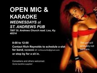 OPEN MIC &
KARAOKE
WEDNESDAYS at
ST. ANDREWS PUB
7807 St. Andrews Church road. Lou, Ky.
40214

8:00 to 12:00
Contact Rich Reynolds to schedule a slot
for band, FACEBOOK or richlouisville@gmail.com
or stop by for a sit in.
Comedians and others welcomed.
Some backline supplied

This girl will
probably not
be there.

 