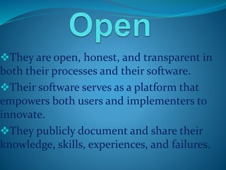 They are open, honest, and transparent in 
both their processes and their software. 
Their software serves as a platform that 
empowers both users and implementers to 
innovate. 
They publicly document and share their 
knowledge, skills, experiences, and failures. 
 