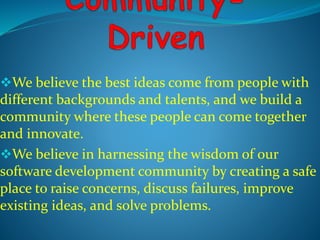 We believe the best ideas come from people with 
different backgrounds and talents, and we build a 
community where these people can come together 
and innovate. 
We believe in harnessing the wisdom of our 
software development community by creating a safe 
place to raise concerns, discuss failures, improve 
existing ideas, and solve problems. 
 