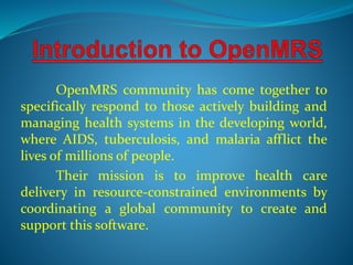 OpenMRS community has come together to 
specifically respond to those actively building and 
managing health systems in the developing world, 
where AIDS, tuberculosis, and malaria afflict the 
lives of millions of people. 
Their mission is to improve health care 
delivery in resource-constrained environments by 
coordinating a global community to create and 
support this software. 
 