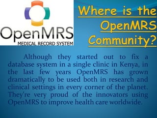 Although they started out to fix a 
database system in a single clinic in Kenya, in 
the last few years OpenMRS has grown 
dramatically to be used both in research and 
clinical settings in every corner of the planet. 
They're very proud of the innovators using 
OpenMRS to improve health care worldwide. 
 