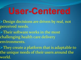 Design decisions are driven by real, not 
perceived needs. 
Their software works in the most 
challenging health care delivery 
environments. 
They create a platform that is adaptable to 
the unique needs of their users around the 
world. 
 