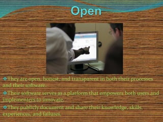 They are open, honest, and transparent in both their processes 
and their software. 
Their software serves as a platform that empowers both users and 
implementers to innovate. 
They publicly document and share their knowledge, skills, 
experiences, and failures. 
 