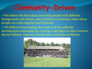 We believe the best ideas come from people with different 
backgrounds and talents, and we build a community where these 
people can come together and innovate. 
We believe in harnessing the wisdom of our software 
development community by creating a safe place to raise concerns, 
discuss failures, improve existing ideas, and solve problems. 
 