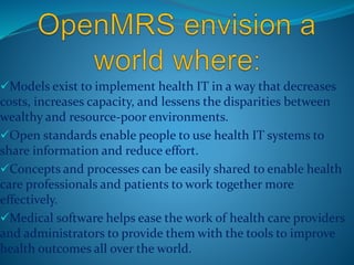 Models exist to implement health IT in a way that decreases 
costs, increases capacity, and lessens the disparities between 
wealthy and resource-poor environments. 
Open standards enable people to use health IT systems to 
share information and reduce effort. 
Concepts and processes can be easily shared to enable health 
care professionals and patients to work together more 
effectively. 
Medical software helps ease the work of health care providers 
and administrators to provide them with the tools to improve 
health outcomes all over the world. 
 