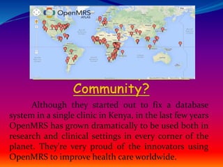 Although they started out to fix a database 
system in a single clinic in Kenya, in the last few years 
OpenMRS has grown dramatically to be used both in 
research and clinical settings in every corner of the 
planet. They're very proud of the innovators using 
OpenMRS to improve health care worldwide. 
 