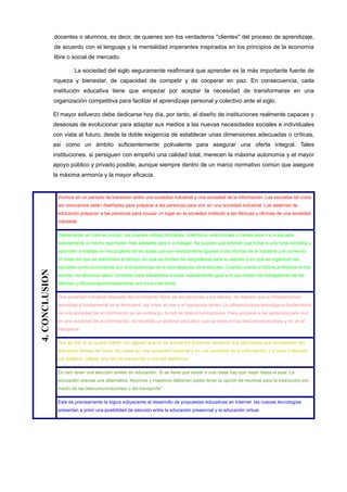 docentes o alumnos, es decir, de quienes son los verdaderos "clientes" del proceso de aprendizaje,
                de acuerdo con el lenguaje y la mentalidad imperantes inspirados en los principios de la economía
                libre o social de mercado.

                          La sociedad del siglo seguramente reafirmará que aprender es la más importante fuente de
                riqueza y bienestar, de capacidad de competir y de cooperar en paz. En consecuencia, cada
                institución educativa tiene que empezar por aceptar la necesidad de transformarse en una
                organización competitiva para facilitar el aprendizaje personal y colectivo ante el siglo.

                El mayor esfuerzo debe dedicarse hoy día, por tanto, al diseño de instituciones realmente capaces y
                deseosas de evolucionar para adaptar sus medios a las nuevas necesidades sociales e individuales
                con vista al futuro, desde la doble exigencia de establecer unas dimensiones adecuadas o críticas,
                así como un ámbito suficientemente polivalente para asegurar una oferta integral. Tales
                instituciones, si persiguen con empeño una calidad total, merecen la máxima autonomía y el mayor
                apoyo público y privado posible, aunque siempre dentro de un marco normativo común que asegure
                la máxima armonía y la mayor eficacia.


                 Vivimos en un período de transición entre una sociedad industrial y una sociedad de la información. Las escuelas tal como
                 las conocemos están diseñadas para preparar a las personas para vivir en una sociedad industrial. Los sistemas de
                 educación preparan a las personas para ocupar un lugar en la sociedad imitando a las fábricas y oficinas de una sociedad
                 industrial.

                 Diariamente, en todo el mundo, los jóvenes utilizan bicicletas, colectivos, automóviles o trenes para ir a la escuela,
                 exactamente lo mismo que harán más adelante para ir a trabajar. Se supone que tendrán que fichar a una hora concreta y
                 aprenden a trabajar en los pupitres de las aulas que son exactamente iguales a las oficinas de la industria y el comercio.
                 El modo en que se administra el tiempo, en que se dividen las asignaturas para su estudio y en que se organizan las
                 escuelas como burocracias son anticipaciones de la vida después de la escuela. Cuando suena el timbre al finalizar el día
4. CONCLUSION




                 escolar, los alumnos salen corriendo para trasladarse a casa, exactamente igual a lo que hacen los trabajadores de las
                 fábricas y oficinas aproximadamente una hora más tarde.

                 Una sociedad industrial depende del movimiento físico de las personas y los bienes, de manera que la infraestructura
                 tecnológica fundamental es el ferrocarril, las rutas, el mar y el transporte aéreo. La infraestructura tecnológica fundamental
                 de una sociedad de la información es sin embargo, la red de telecomunicaciones. Para preparar a las personas para vivir
                 en una sociedad de la información, se necesita un sistema educativo que se base en las telecomunicaciones y no en el
                 transporte.

                 Hoy en día, si se quiere hablar con alguien que no se encuentra presente, tenemos dos elecciones que representan las
                 diferentes formas de hacer las cosas en una sociedad industrial y en una sociedad de la información: ir a verlo o llamarlo
                 por teléfono. Utilizar una red de transporte o una red telefónica.

                 Es raro tener una elección similar en educación. Si se tiene que asistir a una clase hay que viajar hasta el aula. La
                 educación precisa una alternativa. Alumnos y maestros deberían poder tener la opción de reunirse para la instrucción por
                 medio de las telecomunicaciones o del transporte".

                 Esta es precisamente la lógica subyacente al desarrollo de propuestas educativas en Internet: las nuevas tecnologías
                 presentan a priori una posibilidad de elección entre la educación presencial y la educación virtual.
 