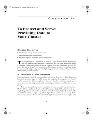 BCLS.book Page 397 Thursday, August 26, 2004 12:37 PM




                                                                 C    H A P T E R                      1 4




          To Protect and Serve:
          Providing Data to
          Your Cluster


          Chapter Objectives
          • Introduce the concept of a cluster ﬁle system
          • Explore available ﬁle system options
          • Present examples of cluster ﬁle system conﬁgurations


           T      he compute slices in a cluster work on pieces of a larger problem. Without the ability to
                  read data and write results, the cluster’s computation is of little value. Whether the cluster
          is a database cluster or a scientiﬁc cluster, the compute slices need coordinated access to the
          shared data that is “behind” their computations. This chapter introduces some of the design
          issues associated with providing data to multiple compute slices in a cluste
