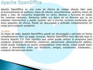 Apache OpenOffice es una suite de oficina de código abierto líder para
el procesamiento de palabras, hojas de cálculo, presentaciones, gráficos, bases de
datos y más. Se encuentra disponible en varios idiomas y funciona en todos
los sistemas comunes. Almacena todos sus datos en un formato que es un
estándar internacional y puede también leer y escribir archivos producidos por
otros paquetes de oficina. Puede ser descargado y utilizado completamente sin
cargo para cualquier propósito.
Es libre
Lo mejor de todo, Apache OpenOffice puede ser descargado y utilizado en forma
completamente libre sin pagar licencias. Apache OpenOffice está liberado bajo la
licencia Apache 2.0. Esto significa que usted puede utilizar el programa para
cualquier propósito: doméstico, comercial, educacional, administración pública.
Usted puede instalarlo en tantas computadoras como desee. Usted puede hacer
copias y distribuirlas entre sus familiares, amigos, estudiantes, empleados...
cualquier persona que desee.

 